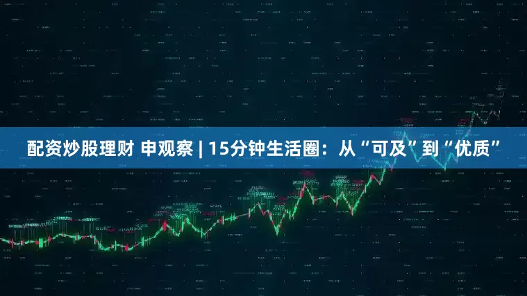 配资炒股理财 申观察 | 15分钟生活圈：从“可及”到“优质”