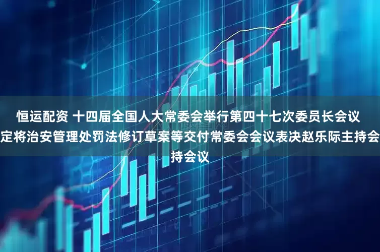 恒运配资 十四届全国人大常委会举行第四十七次委员长会议 决定将治安管理处罚法修订草案等交付常委会会议表决赵乐际主持会议