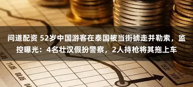 问道配资 52岁中国游客在泰国被当街掳走并勒索，监控曝光：4名壮汉假扮警察，2人持枪将其拖上车