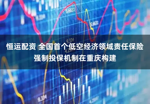 恒运配资 全国首个低空经济领域责任保险强制投保机制在重庆构建