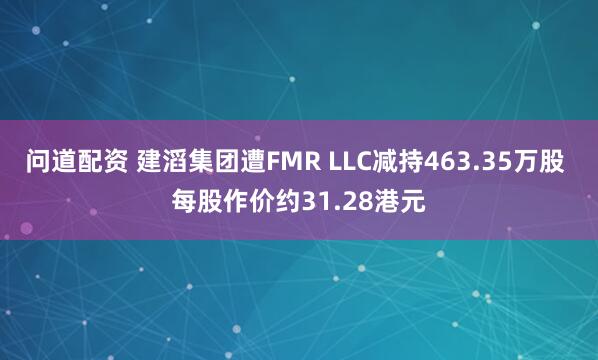 问道配资 建滔集团遭FMR LLC减持463.35万股 每股作价约31.28港元